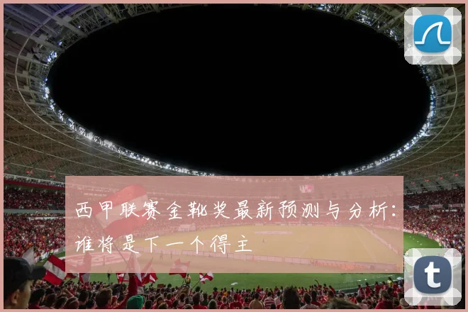 西甲联赛金靴奖最新预测与分析：谁将是下一个得主