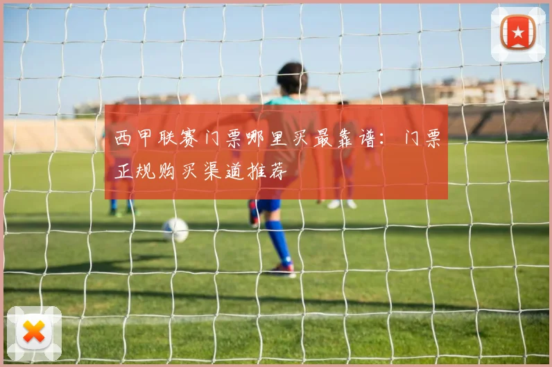 西甲联赛门票哪里买最靠谱:门票正规购买渠道推荐