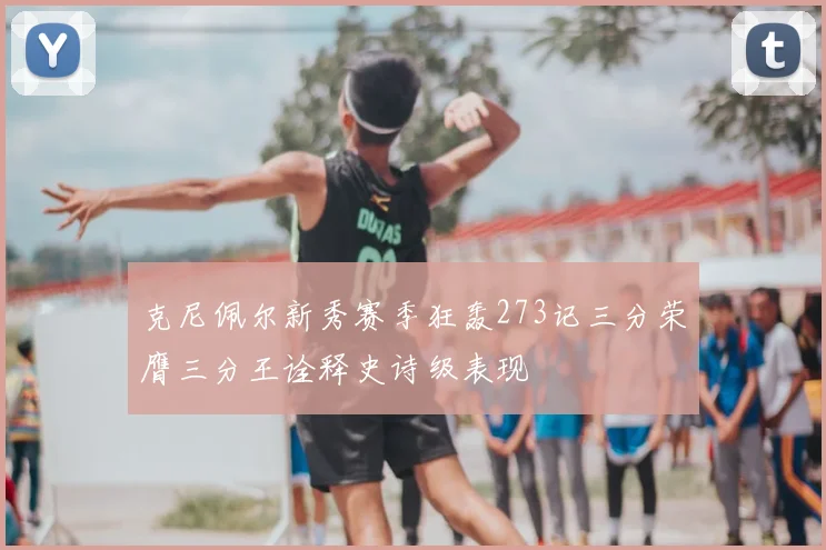 克尼佩尔新秀赛季狂轰273记三分荣膺三分王诠释史诗级表现