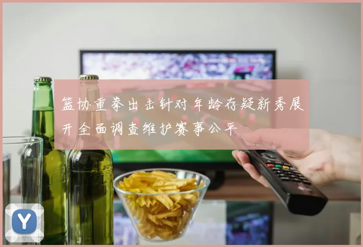篮协重拳出击针对年龄存疑新秀展开全面调查维护赛事公平