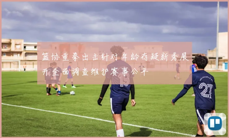 篮协重拳出击针对年龄存疑新秀展开全面调查维护赛事公平
