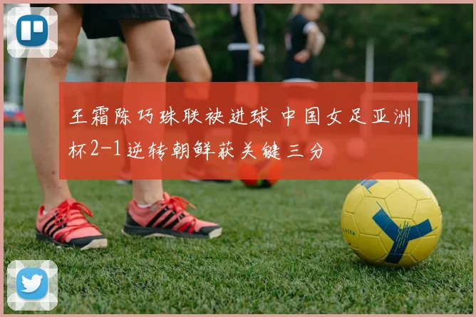 王霜陈巧珠联袂进球 中国女足亚洲杯2-1逆转朝鲜获关键三分